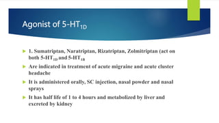 Agonist of 5-HT1D
 1. Sumatriptan, Naratriptan, Rizatriptan, Zolmitriptan (act on
both 5-HT1D and 5-HT1B
 Are indicated in treatment of acute migraine and acute cluster
headache
 It is administered orally, SC injection, nasal powder and nasal
sprays
 It has half life of 1 to 4 hours and metabolized by liver and
excreted by kidney
 