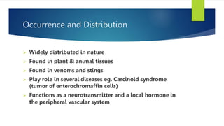 Occurrence and Distribution
 Widely distributed in nature
 Found in plant & animal tissues
 Found in venoms and stings
 Play role in several diseases eg. Carcinoid syndrome
(tumor of enterochromaffin cells)
 Functions as a neurotransmitter and a local hormone in
the peripheral vascular system
 