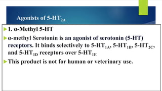 Agonists of 5-HT2A
1. α-Methyl 5-HT
α-methyl Serotonin is an agonist of serotonin (5-HT)
receptors. It binds selectively to 5-HT1A, 5-HT1B, 5-HT2C,
and 5-HT1D receptors over 5-HT1E
This product is not for human or veterinary use.
 