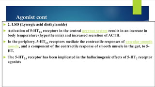 Agonist cont
 2. LSD (Lysergic acid diethylamide)
 Activation of 5-HT2A receptors in the central nervous system results in an increase in
body temperature (hyperthermia) and increased secretion of ACTH.
 In the periphery, 5-HT2A receptors mediate the contractile responses of vascular smooth
muscle, and a component of the contractile response of smooth muscle in the gut, to 5-
HT.
 The 5-HT2A receptor has been implicated in the hallucinogenic effects of 5-HT2 receptor
agonists
 