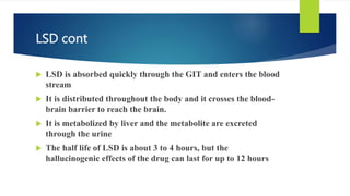 LSD cont
 LSD is absorbed quickly through the GIT and enters the blood
stream
 It is distributed throughout the body and it crosses the blood-
brain barrier to reach the brain.
 It is metabolized by liver and the metabolite are excreted
through the urine
 The half life of LSD is about 3 to 4 hours, but the
hallucinogenic effects of the drug can last for up to 12 hours
 