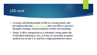 LSD cont
 Lysergic acid diethylamide (LSD) is a strong mood- and
perception-altering hallucinogen, that can affect a person’s
thoughts, feelings, and perceptions of their surroundings
 Today, LSD is categorized as a Schedule I drug under the
Controlled Substances Act, as it has no currently accepted
medical use in the U.S. and has a high potential for abuse
 
