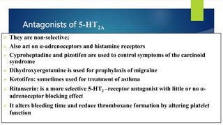 Antagonists of 5-HT2A
 They are non-selective;
 Also act on α-adrenoceptors and histamine receptors
 Cyproheptadine and pizotifen are used to control symptoms of the carcinoid
syndrome
 Dihydroxyergotamine is used for prophylaxis of migraine
 Ketotifen: sometimes used for treatment of asthma
 Ritanserin: is a more selective 5-HT2 –receptor antagonist with little or no α-
adrenoceptor blocking effect
 It alters bleeding time and reduce thromboxane formation by altering platelet
function
 