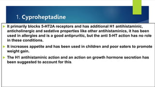 1. Cyproheptadine
 It primarily blocks 5-HT2A receptors and has additional H1 antihistaminic,
anticholinergic and sedative properties like other antihistaminics, it has been
used in allergies and is a good antipruritic, but the anti 5-HT action has no role
in these conditions.
 It increases appetite and has been used in children and poor eaters to promote
weight gain.
 The H1 antihistaminic action and an action on growth hormone secretion has
been suggested to account for this.
 