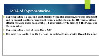 MOA of Cyproheptadine
 Cyproheptadine is a sedating antihistamine with antimuscarinic, serotonin antagonist
and ca channel blocking properties. It compete with histamine for H1 receptor site on
effector cells, and it also has potent 5-HT antagonist activity through 5-HT2A receptor
blocking action
 Cyproheptadine is well absorbed from GIT
 It is mostly metabolized by the liver and the metabolite are excreted through the urine
 
