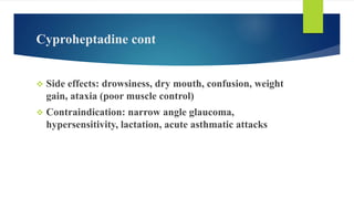 Cyproheptadine cont
 Side effects: drowsiness, dry mouth, confusion, weight
gain, ataxia (poor muscle control)
 Contraindication: narrow angle glaucoma,
hypersensitivity, lactation, acute asthmatic attacks
 