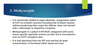 3. Methysergide
 It is chemically related to ergot alkaloids; antagonizes action
of 5-HT on smooth muscles including that of blood vessels,
without producing other ergot like effects: does not interact
with a adrenergic or dopamine receptors.
 Methysergide is a potent 5-HT2A/2C antagonist with some
tissue specific agonistic actions as well; but is nonselective
acts on 5-HT1 receptors also.
 It is well absorbed from the GIT and reaches its peak
concentration in the blood within about one hour
 