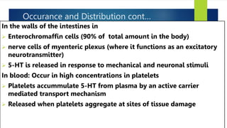 Occurance and Distribution cont…
In the walls of the intestines in
 Enterochromaffin cells (90% of total amount in the body)
 nerve cells of myenteric plexus (where it functions as an excitatory
neurotransmitter)
 5-HT is released in response to mechanical and neuronal stimuli
In blood: Occur in high concentrations in platelets
 Platelets accummulate 5-HT from plasma by an active carrier
mediated transport mechanism
 Released when platelets aggregate at sites of tissue damage
 