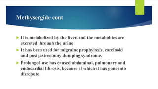 Methysergide cont
 It is metabolized by the liver, and the metabolites are
excreted through the urine
 It has been used for migraine prophylaxis, carcinoid
and postgastrectomy dumping syndrome.
 Prolonged use has caused abdominal, pulmonary and
endocardial fibrosis, because of which it has gone into
disrepute.
 