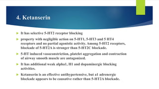 4. Ketanserin
 It has selective 5-HT2 receptor blocking
 property with negligible action on 5-HT1, 5-HT3 and 5 HT4
receptors and no partial agonistic activity. Among 5-HT2 receptors,
blockade of 5-HT2A is stronger than 5-HT2C blockade.
 5-HT induced vasoconstriction, platelet aggregation and contraction
of airway smooth muscle are antagonized.
 It has additional weak alpha1, H1 and dopaminergic blocking
activities.
 Ketanserin is an effective antihypertensive, but a1 adrenergic
blockade appears to be causative rather than 5-HT2A blockade.
 