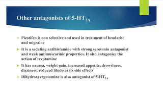 Other antagonists of 5-HT2A
 Pizotifen is non selective and used in treatment of headache
and migraine
 It is a sedating antihistamine with strong serotonin antagonist
and weak antimuscarinic properties. It also antagonize the
action of tryptamine
 It has nausea, weight gain, increased appetite, drowsiness,
dizziness, reduced libido as its side effects
 Dihydroxyergotamine is also antagonist of 5-HT2A
 