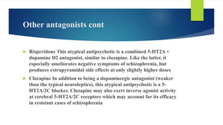 Other antagonists cont
 Risperidone This atypical antipsychotic is a combined 5-HT2A +
dopamine D2 antagonist, similar to clozapine. Like the latter, it
especially ameliorates negative symptoms of schizophrenia, but
produces extrapyramidal side effects at only slightly higher doses
 Clozapine In addition to being a dopaminergic antagonist (weaker
than the typical neuroleptics), this atypical antipsychotic is a 5-
HT2A/2C blocker. Clozapine may also exert inverse agonist activity
at cerebral 5-HT2A/2C receptors which may account for its efficacy
in resistant cases of schizophrenia
 