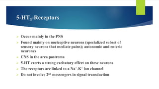 5-HT3-Receptors
 Occur mainly in the PNS
 Found mainly on nociceptive neurons (specialized subset of
sensory neurons that mediate pains); autonomic and enteric
neurones
 CNS in the area postrema
 5-HT exerts a strong excitatory effect on these neurons
 The receptors are linked to a Na+-K+ ion channel
 Do not involve 2nd messengers in signal transduction
 