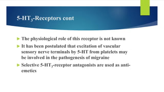 5-HT3-Receptors cont
 The physiological role of this receptor is not known
 It has been postulated that excitation of vascular
sensory nerve terminals by 5-HT from platelets may
be involved in the pathogenesis of migraine
 Selective 5-HT3-receptor antagonists are used as anti-
emetics
 