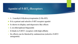 Agonist of 5-HT3-Receptors
 1. 2-methyl-5-Hydroxytruptamin (2-Me-HT)
 It is a potent and selective 5-HT receptor agonist
 Is shown to display anti-depressive like effects
 2. m-chlorophenyl-biguanide
 It binds to 5-HT3 receptors with high affinity
 Its effects can be blocked by ondansetron (selective 5-HT3
antagonist)
 
