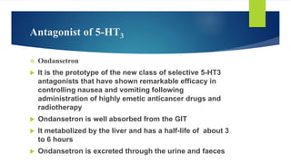 Antagonist of 5-HT3
 Ondansetron
 It is the prototype of the new class of selective 5-HT3
antagonists that have shown remarkable efficacy in
controlling nausea and vomiting following
administration of highly emetic anticancer drugs and
radiotherapy
 Ondansetron is well absorbed from the GIT
 It metabolized by the liver and has a half-life of about 3
to 6 hours
 Ondansetron is excreted through the urine and faeces
 