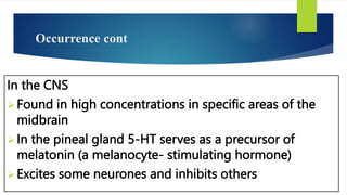 Occurrence cont
In the CNS
Found in high concentrations in specific areas of the
midbrain
In the pineal gland 5-HT serves as a precursor of
melatonin (a melanocyte- stimulating hormone)
Excites some neurones and inhibits others
 