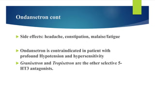 Ondansetron cont
 Side effects: headache, constipation, malaise/fatigue
 Ondansetron is contraindicated in patient with
profound Hypotension and hypersensitivity
 Granisetron and Tropisetron are the other selective 5-
HT3 antagonists.
 