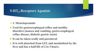 5-HT4-Receptors Agonists
 1. Metoclopramide
 Used for gastroesophageal reflux and motility
disorders (nausea and vomiting, gastro-esophageal
reflux disease, diabetic gastric stasis)
 It can be taken orally and parenteral
 It is well absorbed from GIT, and metabolized by the
liver and has a half-life of 2 to 3 hours.
 