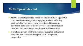 Metoclopramide cont
 MOA: Metoclopramide enhances the motility of upper GI
tract and increases gastric emptying without affecting
gastric, biliary or pancreatic secretions. It increases
duodenal peristalsis which decreases intestinal transit
time and increases lower esophageal sphincter tone
 It is also a potent central dopamine receptor antagonist
may also has serotonin receptor (5-HT3) agonist
properties
 