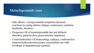 Metoclopramide cont
 Side effects: extrapyramidal symptoms (dystonic
reactions in young adults), fatigue, restlessness, sedation,
headache, dizziness
 Frequency SE of metoclopramide but not defined:
diarrhea, galactorrhea, gynecomastia, impotence
 Contraindication: GI hemorrhage, epilepsy, confirmed or
suspected pheochromocytoma, concomitant use with
levodopa or dopaminergic agonists
 
