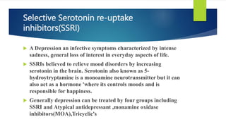 Selective Serotonin re-uptake
inhibitors(SSRI)
 A Depression an infective symptoms characterized by intense
sadness, general loss of interest in everyday aspects of life.
 SSRIs believed to relieve mood disorders by increasing
serotonin in the brain. Serotonin also known as 5-
hydroytryptamine is a monoamine neurotransmitter but it can
also act as a hormone 'where its controls moods and is
responsible for happiness.
 Generally depression can be treated by four groups including
SSRI and Atypical antidepressant ,monamine oxidase
inhibitors(MOA),Tricyclic's
 