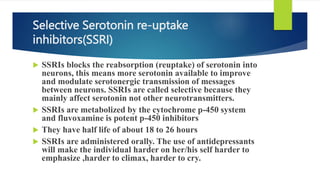 Selective Serotonin re-uptake
inhibitors(SSRI)
 SSRIs blocks the reabsorption (reuptake) of serotonin into
neurons, this means more serotonin available to improve
and modulate serotonergic transmission of messages
between neurons. SSRIs are called selective because they
mainly affect serotonin not other neurotransmitters.
 SSRIs are metabolized by the cytochrome p-450 system
and fluvoxamine is potent p-450 inhibitors
 They have half life of about 18 to 26 hours
 SSRIs are administered orally. The use of antidepressants
will make the individual harder on her/his self harder to
emphasize ,harder to climax, harder to cry.
 