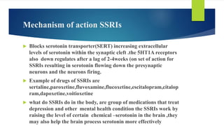 Mechanism of action SSRIs
 Blocks serotonin transporter(SERT) increasing extracellular
levels of serotonin within the synaptic cleft .the 5HT1A receptors
also down regulates after a lag of 2-4weeks (on set of action for
SSRIs resulting in serotonin flowing down the presynaptic
neurons and the neurons firing.
 Example of drugs of SSRIs are
sertaline,paroxetine,fluvoxamine,flucoxetine,escitalopram,citalop
ram,dapoxetine,voitioxetine
 what do SSRIs do in the body, are group of medications that treat
depression and other mental health condition the SSRIs work by
raising the level of certain chemical –serotonin in the brain ,they
may also help the brain process serotonin more effectively
 