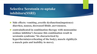 Selective Serotonin re-uptake
inhibitors(SSRI)
 Side effects: vomiting ,erectile dysfunction(impotence)
diarrhea, nausea, decreased libido ,nervousness.
 contraindicated in combination therapy with monoamine
oxidase inhibitor's because this combination result in
serotonin syndrome “its characterized by
hyperthermia(overheating of the body), muscle rigidity(is
a muscle pain and inability to move).
 