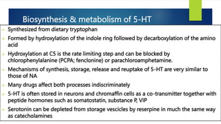 Biosynthesis & metabolism of 5-HT
 Synthesized from dietary tryptophan
 Formed by hydroxylation of the indole ring followed by decarboxylation of the amino
acid
 Hydroxylation at C5 is the rate limiting step and can be blocked by
chlorophenylalanine (PCPA; fenclonine) or parachloroamphetamine.
 Mechanisms of synthesis, storage, release and reuptake of 5-HT are very similar to
those of NA
 Many drugs affect both processes indiscriminately
 5-HT is often stored in neurons and chromaffin cells as a co-transmitter together with
peptide hormones such as somatostatin, substance P, VIP
 Serotonin can be depleted from storage vescicles by reserpine in much the same way
as catecholamines
 