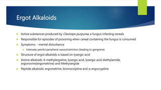 Ergot Alkaloids
 Active substances produced by Claviceps purpurea, a fungus infecting cereals
 Responsible for episodes of poisoning when cereal containing the fungus is consumed
 Symptoms: - mental disturbance
 Intensely painful peripheral vasoconstriction (leading to gangrene)
 Structure of ergot alkaloids is based on lysergic acid
 Amine alkaloids: 6-methylergoline, lysergic acid, lysergic acid diethylamide,
ergonovine(ergometrine) and Methysergide
 Peptide alkaloids: ergometrine, bromocriptine and α-ergocryptine
 