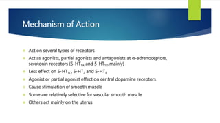 Mechanism of Action
 Act on several types of receptors
 Act as agonists, partial agonists and antagonists at α-adrenoceptors,
serotonin receptors (5-HT1A and 5-HT1D mainly)
 Less effect on 5-HT1C, 5-HT2 and 5-HT3
 Agonist or partial agonist effect on central dopamine receptors
 Cause stimulation of smooth muscle
 Some are relatively selective for vascular smooth muscle
 Others act mainly on the uterus
 