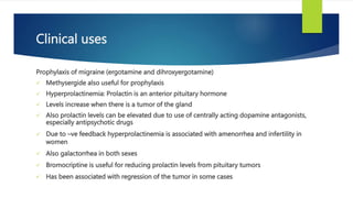Clinical uses
Prophylaxis of migraine (ergotamine and dihroxyergotamine)
 Methysergide also useful for prophylaxis
 Hyperprolactinemia: Prolactin is an anterior pituitary hormone
 Levels increase when there is a tumor of the gland
 Also prolactin levels can be elevated due to use of centrally acting dopamine antagonists,
especially antipsychotic drugs
 Due to –ve feedback hyperprolactinemia is associated with amenorrhea and infertility in
women
 Also galactorrhea in both sexes
 Bromocriptine is useful for reducing prolactin levels from pituitary tumors
 Has been associated with regression of the tumor in some cases
 