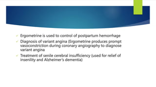  Ergometrine is used to control of postpartum hemorrhage
 Diagnosis of variant angina (Ergometrine produces prompt
vasoconstriction during coronary angiography to diagnose
variant angina
 Treatment of senile cerebral insufficiency (used for relief of
insenility and Alzheimer’s dementia)
 
