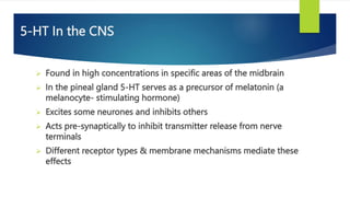 5-HT In the CNS
 Found in high concentrations in specific areas of the midbrain
 In the pineal gland 5-HT serves as a precursor of melatonin (a
melanocyte- stimulating hormone)
 Excites some neurones and inhibits others
 Acts pre-synaptically to inhibit transmitter release from nerve
terminals
 Different receptor types & membrane mechanisms mediate these
effects
 