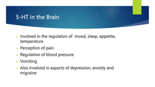 5-HT in the Brain
 involved in the regulation of mood, sleep, appetite,
temperature
 Perception of pain
 Regulation of blood pressure
 Vomiting
 Also involved in aspects of depression, anxiety and
migraine
 