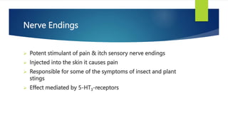 Nerve Endings
 Potent stimulant of pain & itch sensory nerve endings
 Injected into the skin it causes pain
 Responsible for some of the symptoms of insect and plant
stings
 Effect mediated by 5-HT3-receptors
 