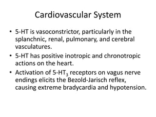 Cardiovascular System
• 5-HT is vasoconstrictor, particularly in the
splanchnic, renal, pulmonary, and cerebral
vasculatures.
• 5-HT has positive inotropic and chronotropic
actions on the heart.
• Activation of 5-HT3 receptors on vagus nerve
endings elicits the Bezold-Jarisch reflex,
causing extreme bradycardia and hypotension.
 