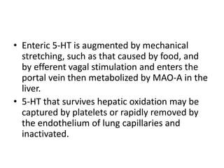 • Enteric 5-HT is augmented by mechanical
stretching, such as that caused by food, and
by efferent vagal stimulation and enters the
portal vein then metabolized by MAO-A in the
liver.
• 5-HT that survives hepatic oxidation may be
captured by platelets or rapidly removed by
the endothelium of lung capillaries and
inactivated.
 