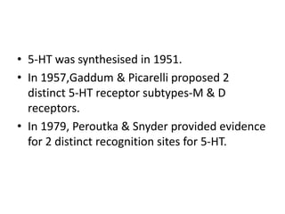• 5-HT was synthesised in 1951.
• In 1957,Gaddum & Picarelli proposed 2
distinct 5-HT receptor subtypes-M & D
receptors.
• In 1979, Peroutka & Snyder provided evidence
for 2 distinct recognition sites for 5-HT.
 