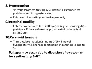 8. Hypertension
– ↑ responsiveness to 5-HT & ↓ uptake & clearance by
platelets seen in hypertensives.
– Ketanserin has anti-hypertensive property
9.Intestinal motility
– Enterochromaffin cells & 5-HT containing neurons regulate
peristalsis & local reflexes in gut(activated by intestinal
distension).
10.Carcinoid tumours
– They produce massive amounts of 5-HT. Bowel
hypermotility & bronchoconstriction in carcinoid is due to
5-HT.
Pellagra may occur due to diversion of tryptophan
for synthesizing 5-HT.
 