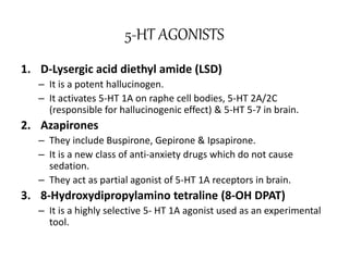 5-HT AGONISTS
1. D-Lysergic acid diethyl amide (LSD)
– It is a potent hallucinogen.
– It activates 5-HT 1A on raphe cell bodies, 5-HT 2A/2C
(responsible for hallucinogenic effect) & 5-HT 5-7 in brain.
2. Azapirones
– They include Buspirone, Gepirone & Ipsapirone.
– It is a new class of anti-anxiety drugs which do not cause
sedation.
– They act as partial agonist of 5-HT 1A receptors in brain.
3. 8-Hydroxydipropylamino tetraline (8-OH DPAT)
– It is a highly selective 5- HT 1A agonist used as an experimental
tool.
 