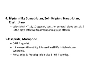 4. Triptans like Sumatriptan, Zolmitriptan, Naratriptan,
Rizatriptan-
– selective 5-HT 1B/1D agonist, constrict cerebral blood vessels &
is the most effective treatment of migraine attacks.
5.Cisapride, Mosapride
– 5-HT 4 agonist.
– It increases GI motility & is used in GERD, irritable bowel
syndrome.
– Renzapride & Prucalopride is also 5- HT 4 agonist.
 