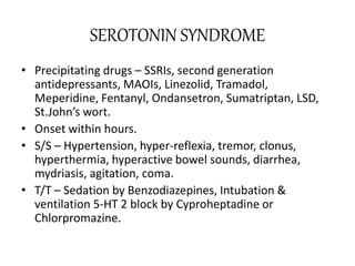 SEROTONIN SYNDROME
• Precipitating drugs – SSRIs, second generation
antidepressants, MAOIs, Linezolid, Tramadol,
Meperidine, Fentanyl, Ondansetron, Sumatriptan, LSD,
St.John’s wort.
• Onset within hours.
• S/S – Hypertension, hyper-reflexia, tremor, clonus,
hyperthermia, hyperactive bowel sounds, diarrhea,
mydriasis, agitation, coma.
• T/T – Sedation by Benzodiazepines, Intubation &
ventilation 5-HT 2 block by Cyproheptadine or
Chlorpromazine.
 