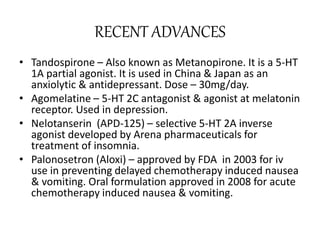 RECENT ADVANCES
• Tandospirone – Also known as Metanopirone. It is a 5-HT
1A partial agonist. It is used in China & Japan as an
anxiolytic & antidepressant. Dose – 30mg/day.
• Agomelatine – 5-HT 2C antagonist & agonist at melatonin
receptor. Used in depression.
• Nelotanserin (APD-125) – selective 5-HT 2A inverse
agonist developed by Arena pharmaceuticals for
treatment of insomnia.
• Palonosetron (Aloxi) – approved by FDA in 2003 for iv
use in preventing delayed chemotherapy induced nausea
& vomiting. Oral formulation approved in 2008 for acute
chemotherapy induced nausea & vomiting.
 