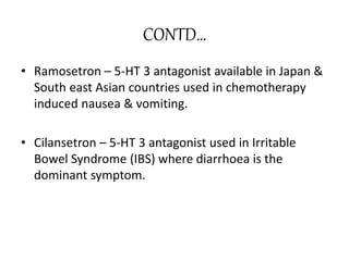 CONTD…
• Ramosetron – 5-HT 3 antagonist available in Japan &
South east Asian countries used in chemotherapy
induced nausea & vomiting.
• Cilansetron – 5-HT 3 antagonist used in Irritable
Bowel Syndrome (IBS) where diarrhoea is the
dominant symptom.
 