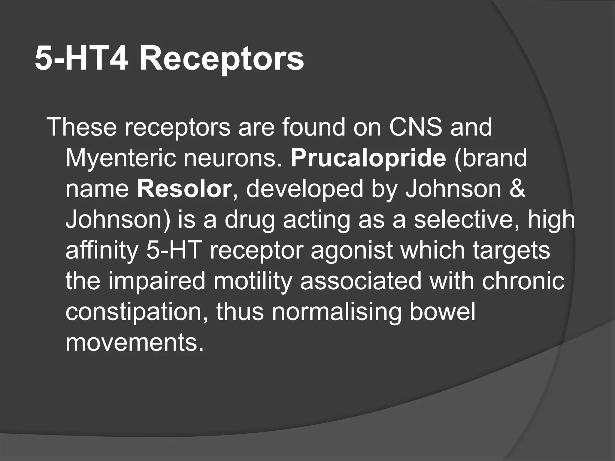 5-HT4 Receptors
These receptors are found on CNS and
Myenteric neurons. Prucalopride (brand
name Resolor, developed by Johnson &
Johnson) is a drug acting as a selective, high
affinity 5-HT receptor agonist which targets
the impaired motility associated with chronic
constipation, thus normalising bowel
movements.