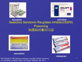 1
Selective Serotonin Reuptake Inhibitor(SSRI)
Poisoning
加護病房 房日誌查
1Ref: Michael G, MD Selective serotonin reuptake inhibitor poisoning.
In: UpToDate, Jonathan G(Ed), UpToDate, Waltham, MA, 2011.
fluoxetine sertraline
paroxetine
citalopram
 