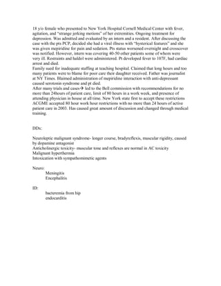 18 y/o female who presented to New York Hospital Cornell Medical Center with fever,
agitation, and “strange jerking motions” of her extremities. Ongoing treatment for
depression. Was admitted and evaluated by an intern and a resident. After discussing the
case with the pts PCP, decided she had a viral illness with “hysterical features” and she
was given mepiridine for pain and sedation. Pts status worsened overnight and crosscover
was notified. However, intern was covering 40-50 other patients some of whom were
very ill. Restraints and haldol were administered. Pt developed fever to 107F, had cardiac
arrest and died.
Family sued for inadequate staffing at teaching hospital. Claimed that long hours and too
many patients were to blame for poor care their daughter received. Father was journalist
at NY Times. Blaimed administration of mepiridine interaction with anti-depressant
caused serotonin syndrome and pt died.
After many trials and cases led to the Bell commission with recommendations for no
more than 24hours of patient care, limit of 80 hours in a work week, and presence of
attending physician in house at all time. New York state first to accept these restrictions
ACGME accepted 80 hour work hour restrictions with no more than 24 hours of active
patient care in 2003. Has caused great amount of discussion and changed through medical
training.


DDx:

Neuroleptic malignant syndrome- longer course, bradyreflexis, muscular rigidity, caused
by dopamine antagonist
Anticholinergic toxicity- muscular tone and reflexes are normal in AC toxicity
Malignant hyperthermia
Intoxication with sympathomimetic agents

Neuro:
         Meningitis
         Encephalitis

ID:
         bacteremia from hip
         endocarditis
 