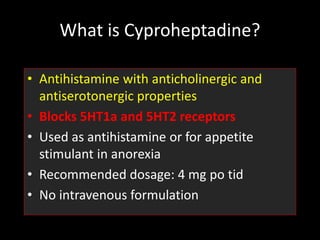What is Cyproheptadine?
• Antihistamine with anticholinergic and
antiserotonergic properties
• Blocks 5HT1a and 5HT2 receptors
• Used as antihistamine or for appetite
stimulant in anorexia
• Recommended dosage: 4 mg po tid
• No intravenous formulation
 